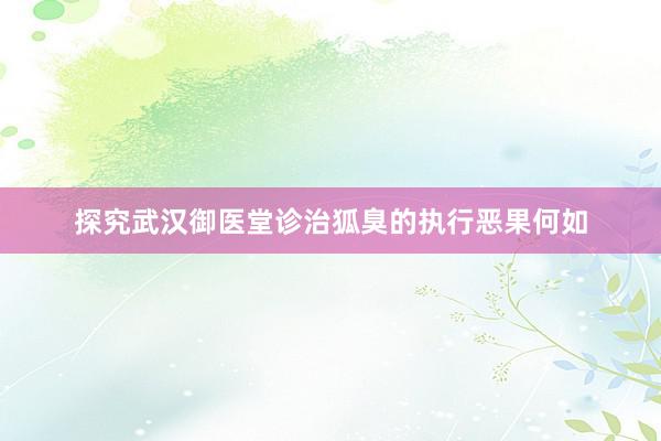 探究武汉御医堂诊治狐臭的执行恶果何如